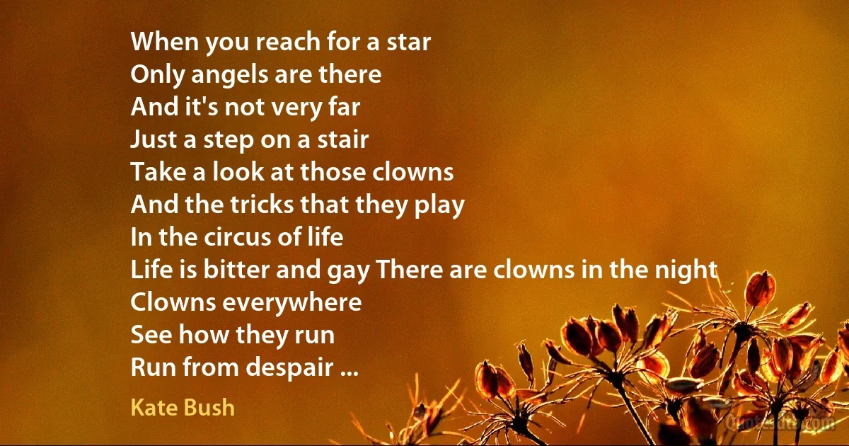 When you reach for a star
Only angels are there
And it's not very far
Just a step on a stair
Take a look at those clowns
And the tricks that they play
In the circus of life
Life is bitter and gay There are clowns in the night
Clowns everywhere
See how they run
Run from despair ... (Kate Bush)