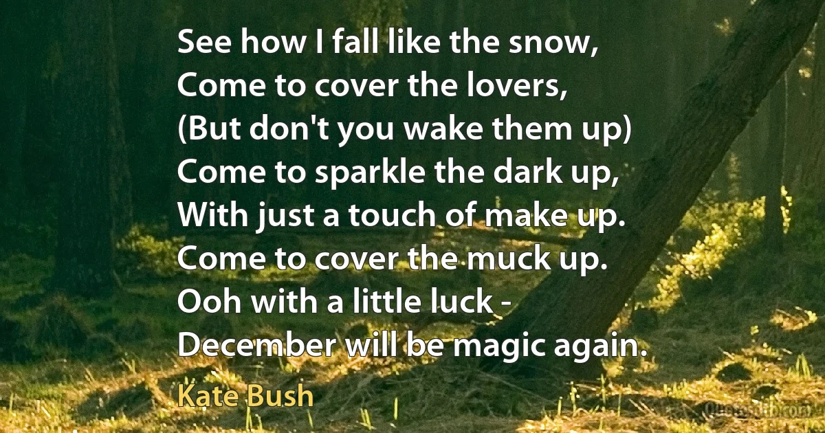 See how I fall like the snow,
Come to cover the lovers,
(But don't you wake them up)
Come to sparkle the dark up,
With just a touch of make up.
Come to cover the muck up.
Ooh with a little luck -
December will be magic again. (Kate Bush)