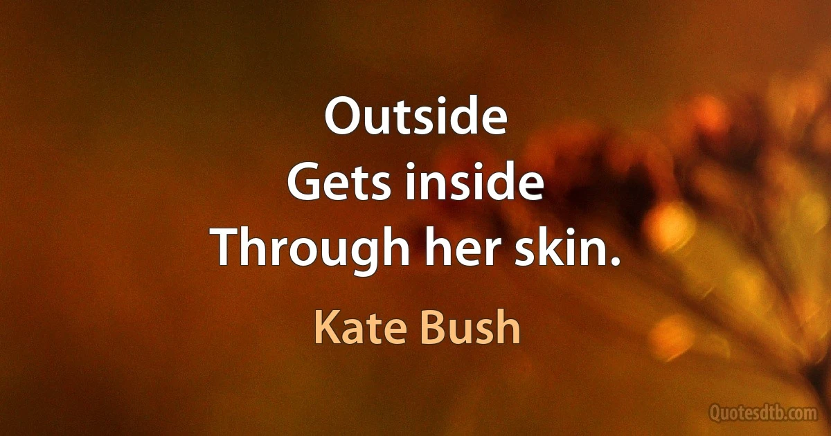 Outside
Gets inside
Through her skin. (Kate Bush)