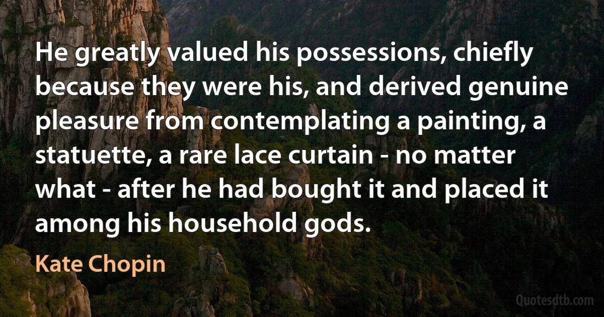 He greatly valued his possessions, chiefly because they were his, and derived genuine pleasure from contemplating a painting, a statuette, a rare lace curtain - no matter what - after he had bought it and placed it among his household gods. (Kate Chopin)