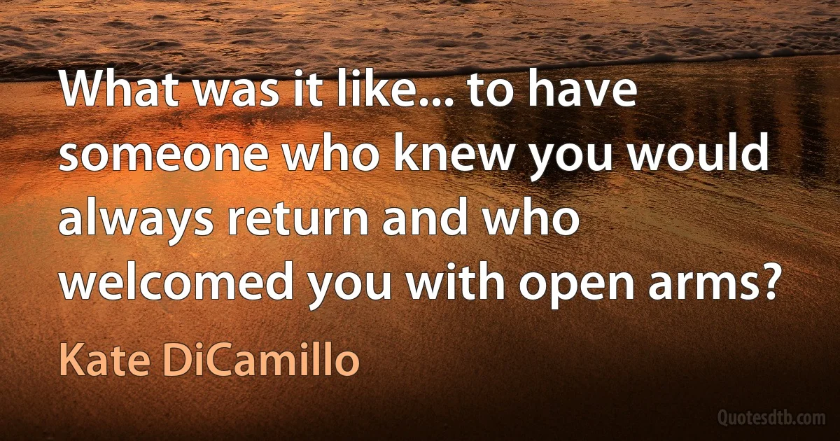 What was it like... to have someone who knew you would always return and who welcomed you with open arms? (Kate DiCamillo)