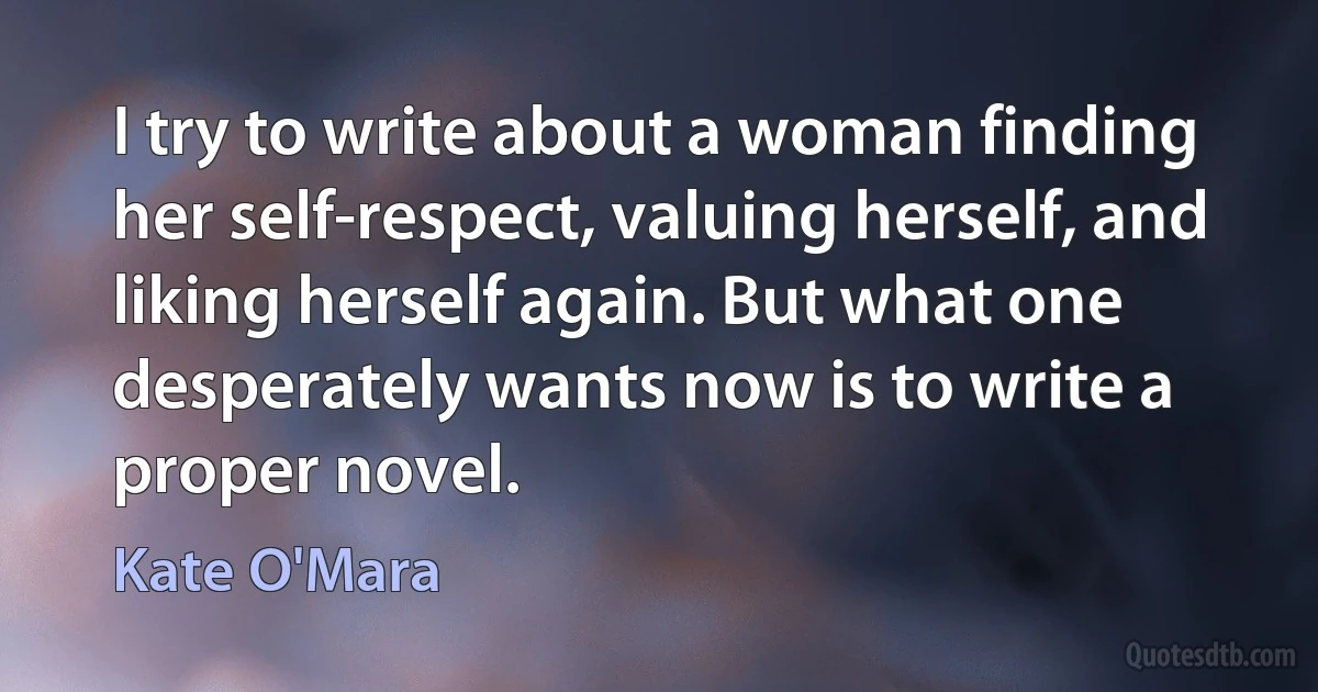 I try to write about a woman finding her self-respect, valuing herself, and liking herself again. But what one desperately wants now is to write a proper novel. (Kate O'Mara)