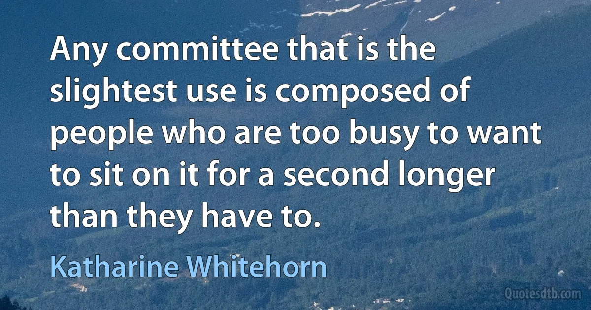 Any committee that is the slightest use is composed of people who are too busy to want to sit on it for a second longer than they have to. (Katharine Whitehorn)