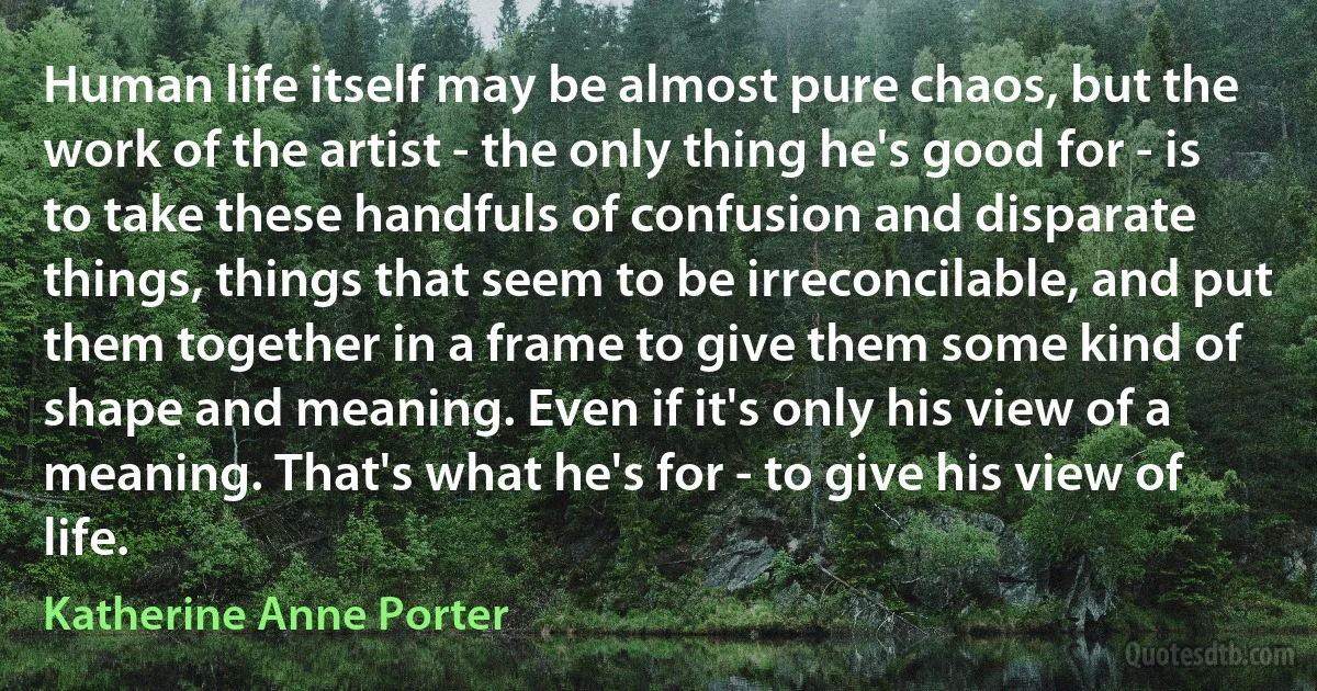 Human life itself may be almost pure chaos, but the work of the artist - the only thing he's good for - is to take these handfuls of confusion and disparate things, things that seem to be irreconcilable, and put them together in a frame to give them some kind of shape and meaning. Even if it's only his view of a meaning. That's what he's for - to give his view of life. (Katherine Anne Porter)