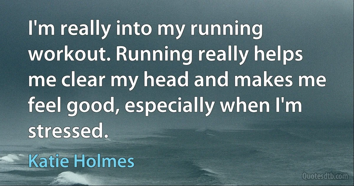 I'm really into my running workout. Running really helps me clear my head and makes me feel good, especially when I'm stressed. (Katie Holmes)