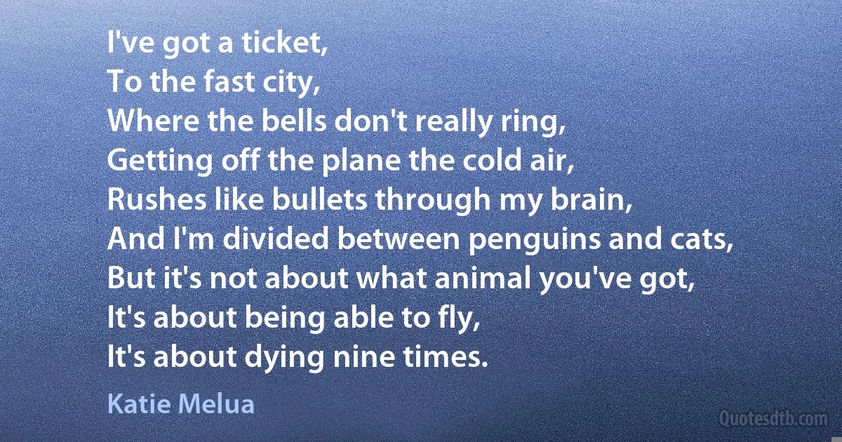 I've got a ticket,
To the fast city,
Where the bells don't really ring,
Getting off the plane the cold air,
Rushes like bullets through my brain,
And I'm divided between penguins and cats,
But it's not about what animal you've got,
It's about being able to fly,
It's about dying nine times. (Katie Melua)