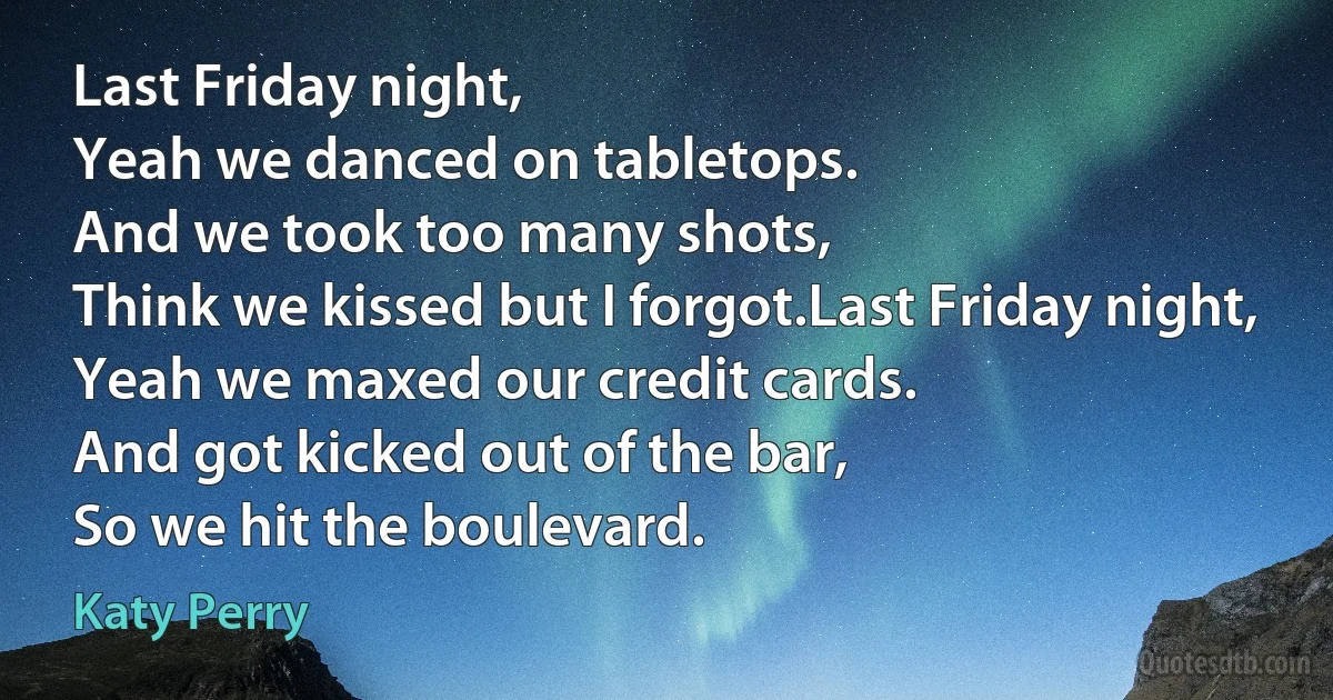 Last Friday night,
Yeah we danced on tabletops.
And we took too many shots,
Think we kissed but I forgot.Last Friday night,
Yeah we maxed our credit cards.
And got kicked out of the bar,
So we hit the boulevard. (Katy Perry)