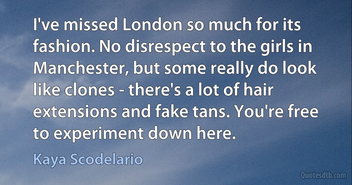 I've missed London so much for its fashion. No disrespect to the girls in Manchester, but some really do look like clones - there's a lot of hair extensions and fake tans. You're free to experiment down here. (Kaya Scodelario)