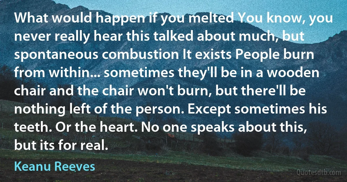 What would happen if you melted You know, you never really hear this talked about much, but spontaneous combustion It exists People burn from within... sometimes they'll be in a wooden chair and the chair won't burn, but there'll be nothing left of the person. Except sometimes his teeth. Or the heart. No one speaks about this, but its for real. (Keanu Reeves)