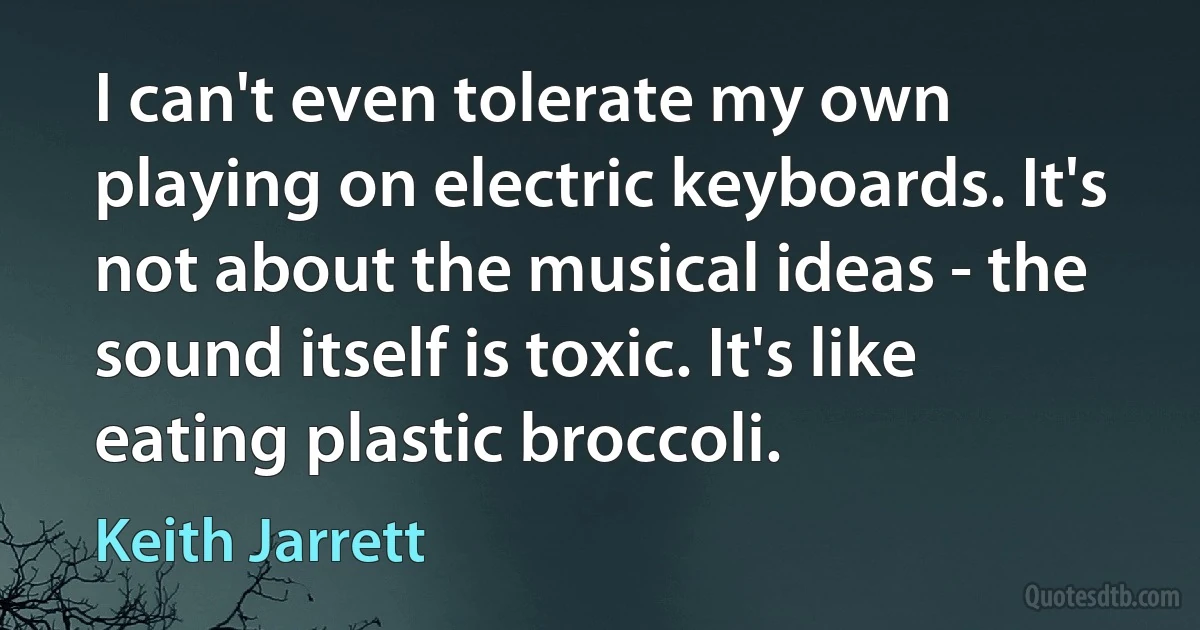 I can't even tolerate my own playing on electric keyboards. It's not about the musical ideas - the sound itself is toxic. It's like eating plastic broccoli. (Keith Jarrett)