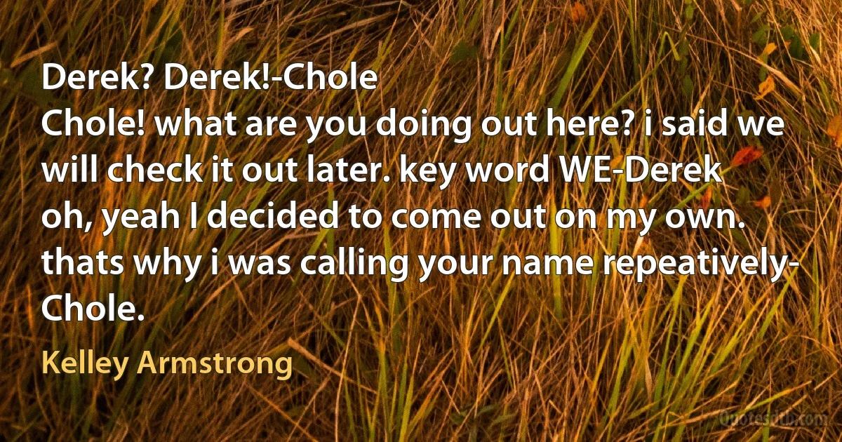 Derek? Derek!-Chole
Chole! what are you doing out here? i said we will check it out later. key word WE-Derek
oh, yeah I decided to come out on my own. thats why i was calling your name repeatively- Chole. (Kelley Armstrong)