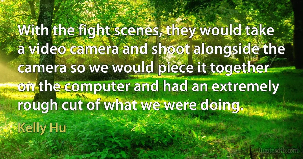 With the fight scenes, they would take a video camera and shoot alongside the camera so we would piece it together on the computer and had an extremely rough cut of what we were doing. (Kelly Hu)