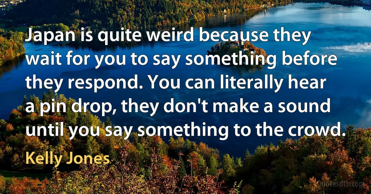 Japan is quite weird because they wait for you to say something before they respond. You can literally hear a pin drop, they don't make a sound until you say something to the crowd. (Kelly Jones)