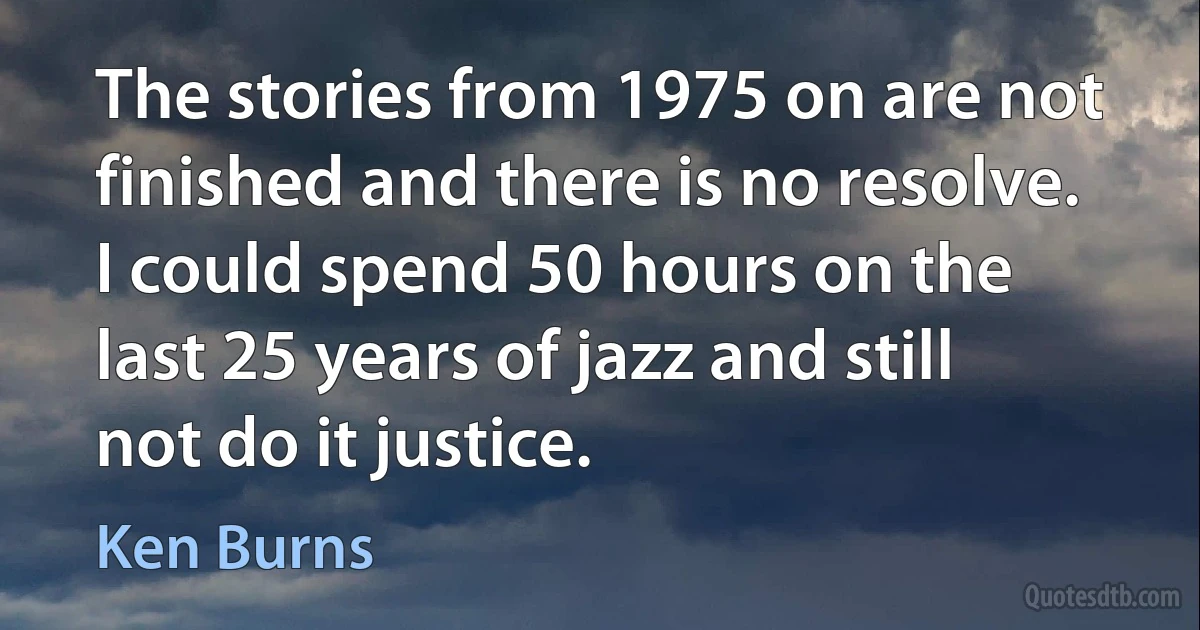 The stories from 1975 on are not finished and there is no resolve. I could spend 50 hours on the last 25 years of jazz and still not do it justice. (Ken Burns)