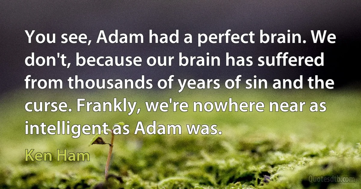 You see, Adam had a perfect brain. We don't, because our brain has suffered from thousands of years of sin and the curse. Frankly, we're nowhere near as intelligent as Adam was. (Ken Ham)