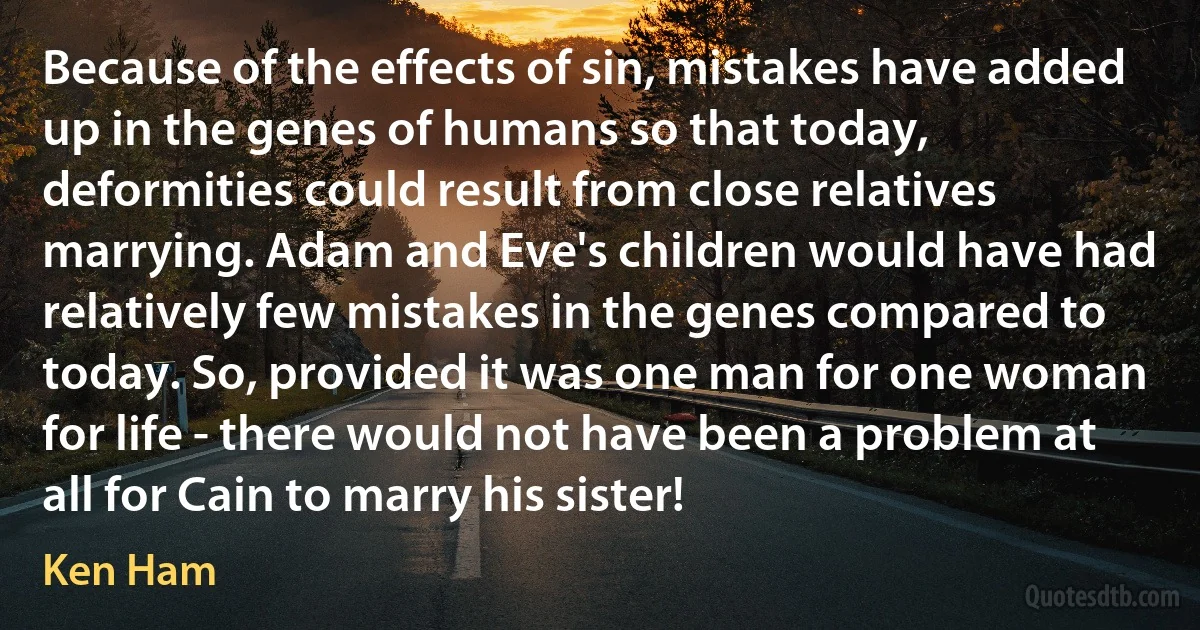 Because of the effects of sin, mistakes have added up in the genes of humans so that today, deformities could result from close relatives marrying. Adam and Eve's children would have had relatively few mistakes in the genes compared to today. So, provided it was one man for one woman for life - there would not have been a problem at all for Cain to marry his sister! (Ken Ham)