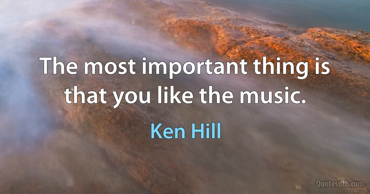 The most important thing is that you like the music. (Ken Hill)