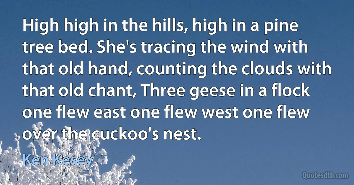 High high in the hills, high in a pine tree bed. She's tracing the wind with that old hand, counting the clouds with that old chant, Three geese in a flock one flew east one flew west one flew over the cuckoo's nest. (Ken Kesey)