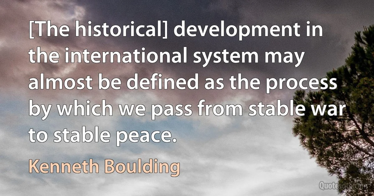 [The historical] development in the international system may almost be defined as the process by which we pass from stable war to stable peace. (Kenneth Boulding)