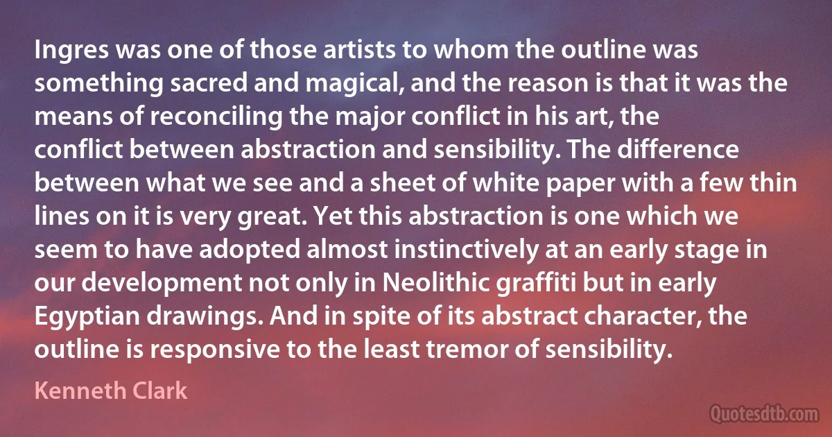 Ingres was one of those artists to whom the outline was something sacred and magical, and the reason is that it was the means of reconciling the major conflict in his art, the conflict between abstraction and sensibility. The difference between what we see and a sheet of white paper with a few thin lines on it is very great. Yet this abstraction is one which we seem to have adopted almost instinctively at an early stage in our development not only in Neolithic graffiti but in early Egyptian drawings. And in spite of its abstract character, the outline is responsive to the least tremor of sensibility. (Kenneth Clark)