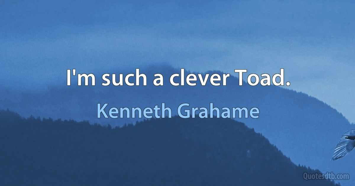 I'm such a clever Toad. (Kenneth Grahame)