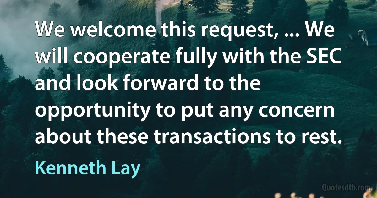 We welcome this request, ... We will cooperate fully with the SEC and look forward to the opportunity to put any concern about these transactions to rest. (Kenneth Lay)