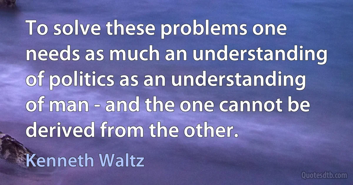 To solve these problems one needs as much an understanding of politics as an understanding of man - and the one cannot be derived from the other. (Kenneth Waltz)