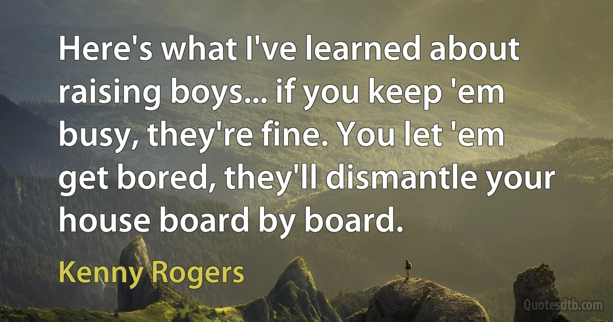 Here's what I've learned about raising boys... if you keep 'em busy, they're fine. You let 'em get bored, they'll dismantle your house board by board. (Kenny Rogers)