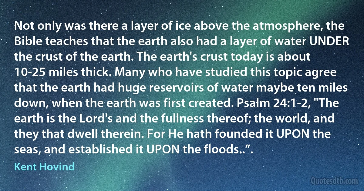 Not only was there a layer of ice above the atmosphere, the Bible teaches that the earth also had a layer of water UNDER the crust of the earth. The earth's crust today is about 10-25 miles thick. Many who have studied this topic agree that the earth had huge reservoirs of water maybe ten miles down, when the earth was first created. Psalm 24:1-2, "The earth is the Lord's and the fullness thereof; the world, and they that dwell therein. For He hath founded it UPON the seas, and established it UPON the floods..”. (Kent Hovind)