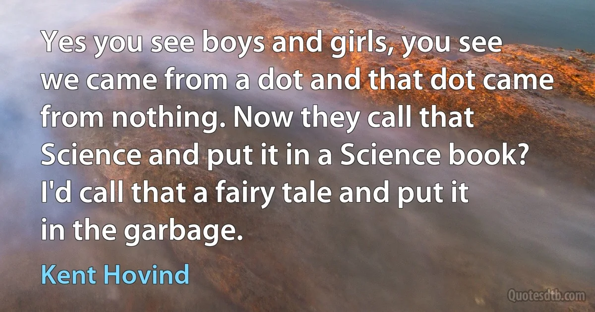 Yes you see boys and girls, you see we came from a dot and that dot came from nothing. Now they call that Science and put it in a Science book? I'd call that a fairy tale and put it in the garbage. (Kent Hovind)