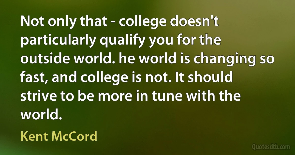 Not only that - college doesn't particularly qualify you for the outside world. he world is changing so fast, and college is not. It should strive to be more in tune with the world. (Kent McCord)