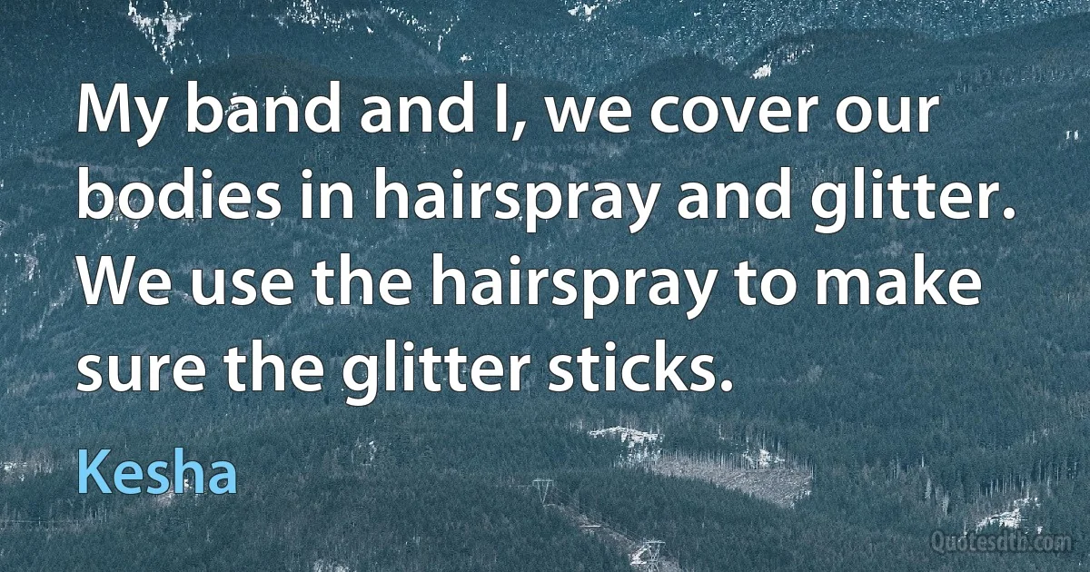 My band and I, we cover our bodies in hairspray and glitter. We use the hairspray to make sure the glitter sticks. (Kesha)