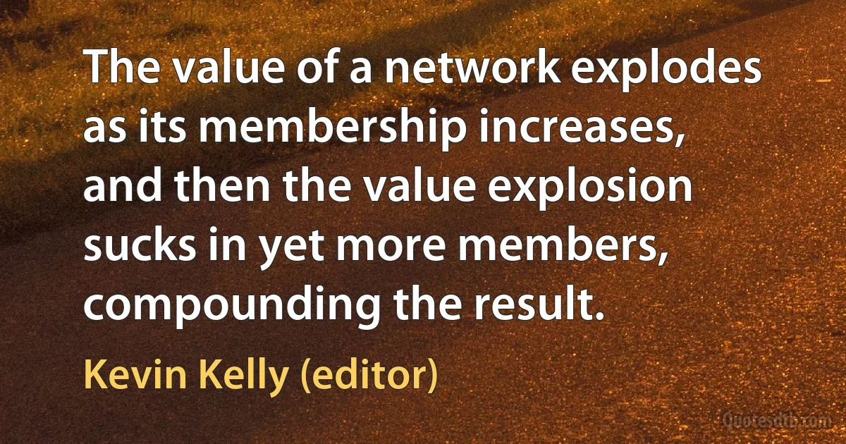 The value of a network explodes as its membership increases, and then the value explosion sucks in yet more members, compounding the result. (Kevin Kelly (editor))