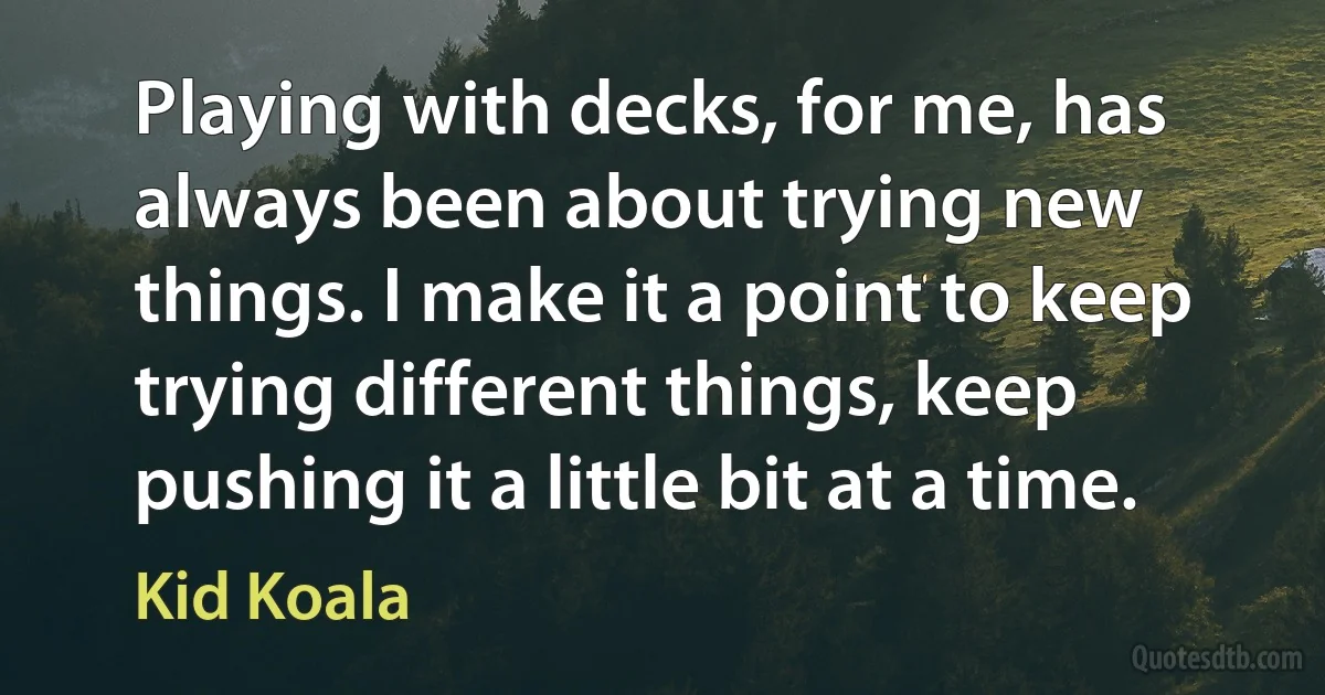 Playing with decks, for me, has always been about trying new things. I make it a point to keep trying different things, keep pushing it a little bit at a time. (Kid Koala)