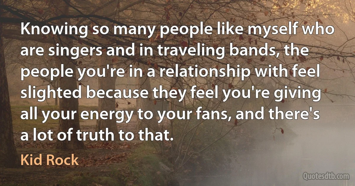 Knowing so many people like myself who are singers and in traveling bands, the people you're in a relationship with feel slighted because they feel you're giving all your energy to your fans, and there's a lot of truth to that. (Kid Rock)