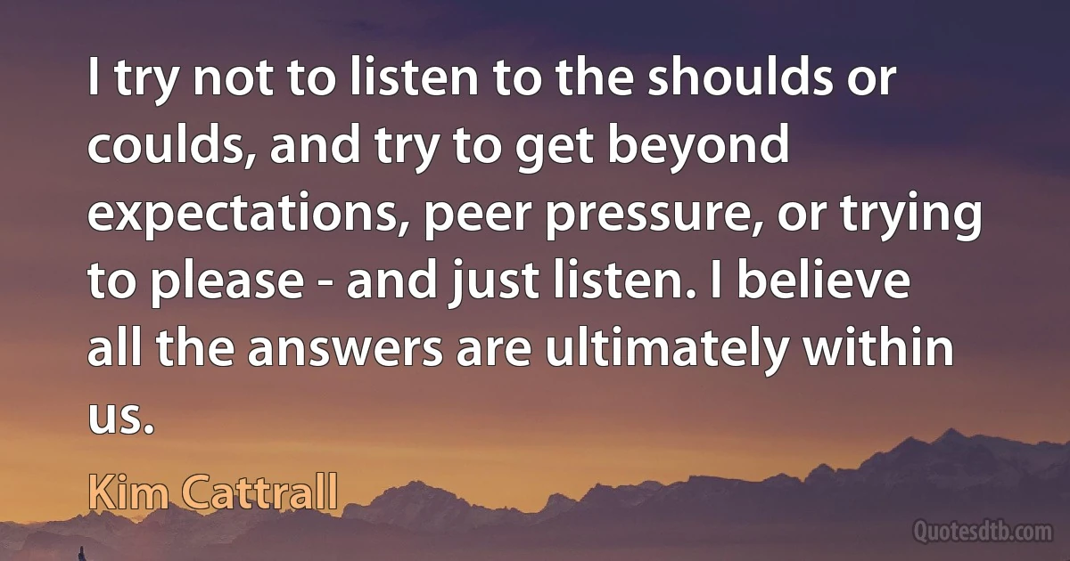 I try not to listen to the shoulds or coulds, and try to get beyond expectations, peer pressure, or trying to please - and just listen. I believe all the answers are ultimately within us. (Kim Cattrall)