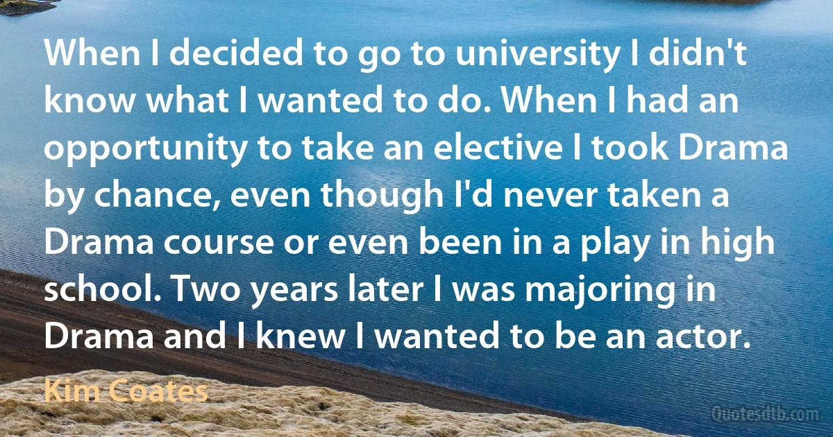 When I decided to go to university I didn't know what I wanted to do. When I had an opportunity to take an elective I took Drama by chance, even though I'd never taken a Drama course or even been in a play in high school. Two years later I was majoring in Drama and I knew I wanted to be an actor. (Kim Coates)