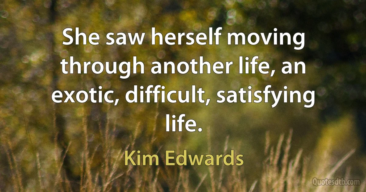 She saw herself moving through another life, an exotic, difficult, satisfying life. (Kim Edwards)