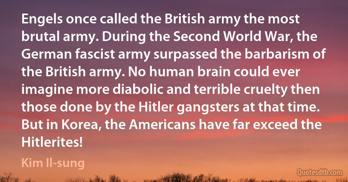 Engels once called the British army the most brutal army. During the Second World War, the German fascist army surpassed the barbarism of the British army. No human brain could ever imagine more diabolic and terrible cruelty then those done by the Hitler gangsters at that time. But in Korea, the Americans have far exceed the Hitlerites! (Kim Il-sung)