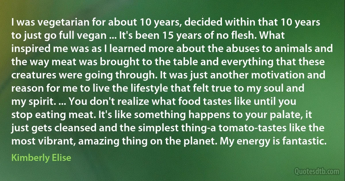 I was vegetarian for about 10 years, decided within that 10 years to just go full vegan ... It's been 15 years of no flesh. What inspired me was as I learned more about the abuses to animals and the way meat was brought to the table and everything that these creatures were going through. It was just another motivation and reason for me to live the lifestyle that felt true to my soul and my spirit. ... You don't realize what food tastes like until you stop eating meat. It's like something happens to your palate, it just gets cleansed and the simplest thing-a tomato-tastes like the most vibrant, amazing thing on the planet. My energy is fantastic. (Kimberly Elise)