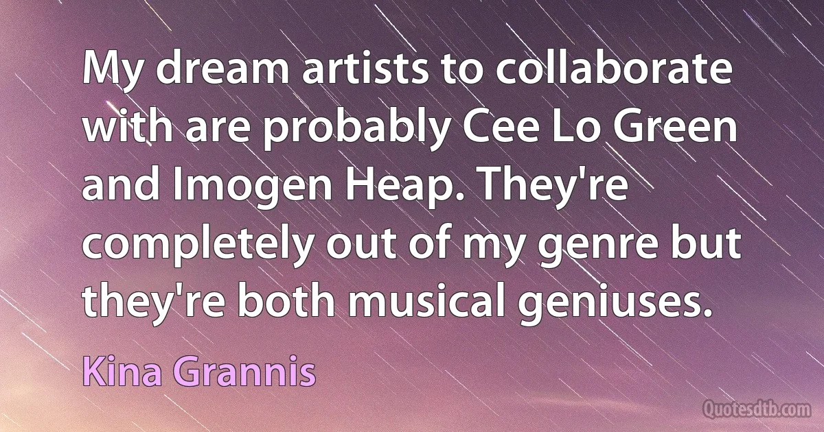 My dream artists to collaborate with are probably Cee Lo Green and Imogen Heap. They're completely out of my genre but they're both musical geniuses. (Kina Grannis)