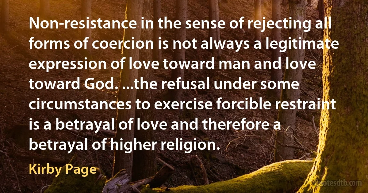 Non-resistance in the sense of rejecting all forms of coercion is not always a legitimate expression of love toward man and love toward God. ...the refusal under some circumstances to exercise forcible restraint is a betrayal of love and therefore a betrayal of higher religion. (Kirby Page)