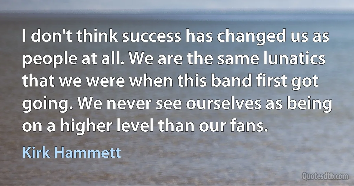 I don't think success has changed us as people at all. We are the same lunatics that we were when this band first got going. We never see ourselves as being on a higher level than our fans. (Kirk Hammett)