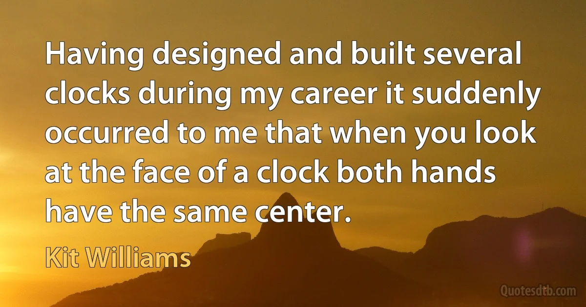 Having designed and built several clocks during my career it suddenly occurred to me that when you look at the face of a clock both hands have the same center. (Kit Williams)