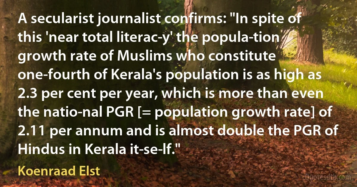 A secularist journalist confirms: "In spite of this 'near total literac­y' the popula­tion growth rate of Muslims who constitute one-fourth of Kerala's population is as high as 2.3 per cent per year, which is more than even the natio­nal PGR [= population growth rate] of 2.11 per annum and is almost double the PGR of Hindus in Kerala it­se­lf." (Koenraad Elst)