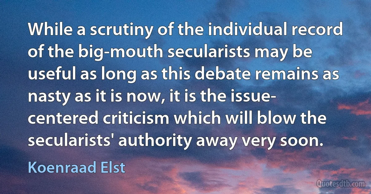 While a scrutiny of the individual record of the big-mouth secularists may be useful as long as this debate remains as nasty as it is now, it is the issue- centered criticism which will blow the secularists' authority away very soon. (Koenraad Elst)