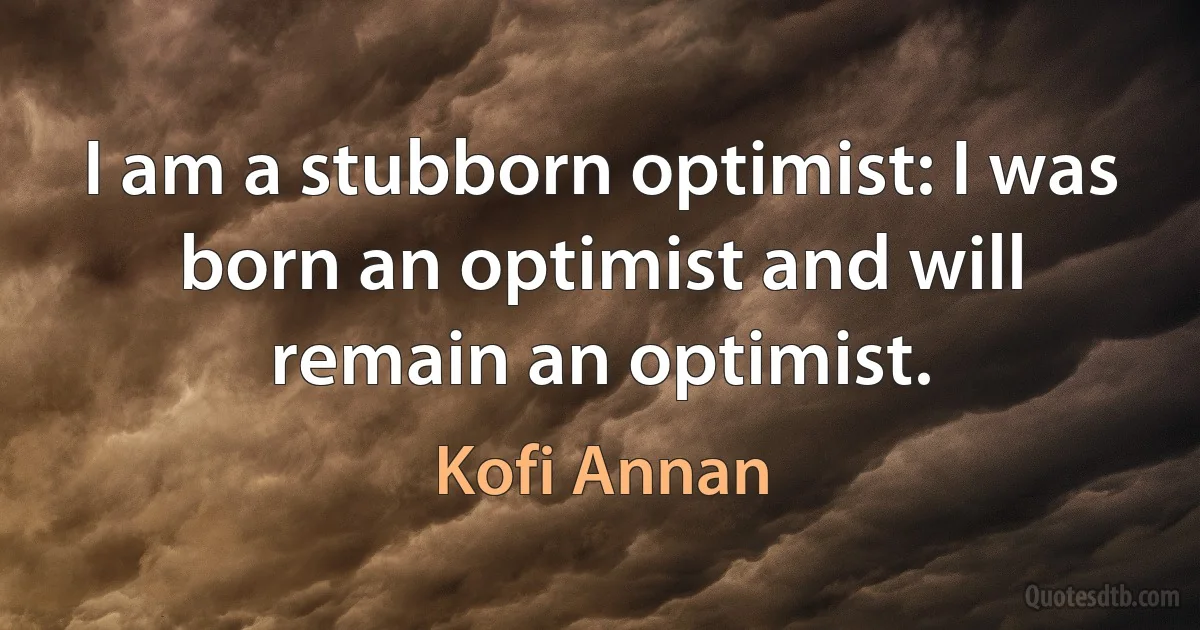 I am a stubborn optimist: I was born an optimist and will remain an optimist. (Kofi Annan)