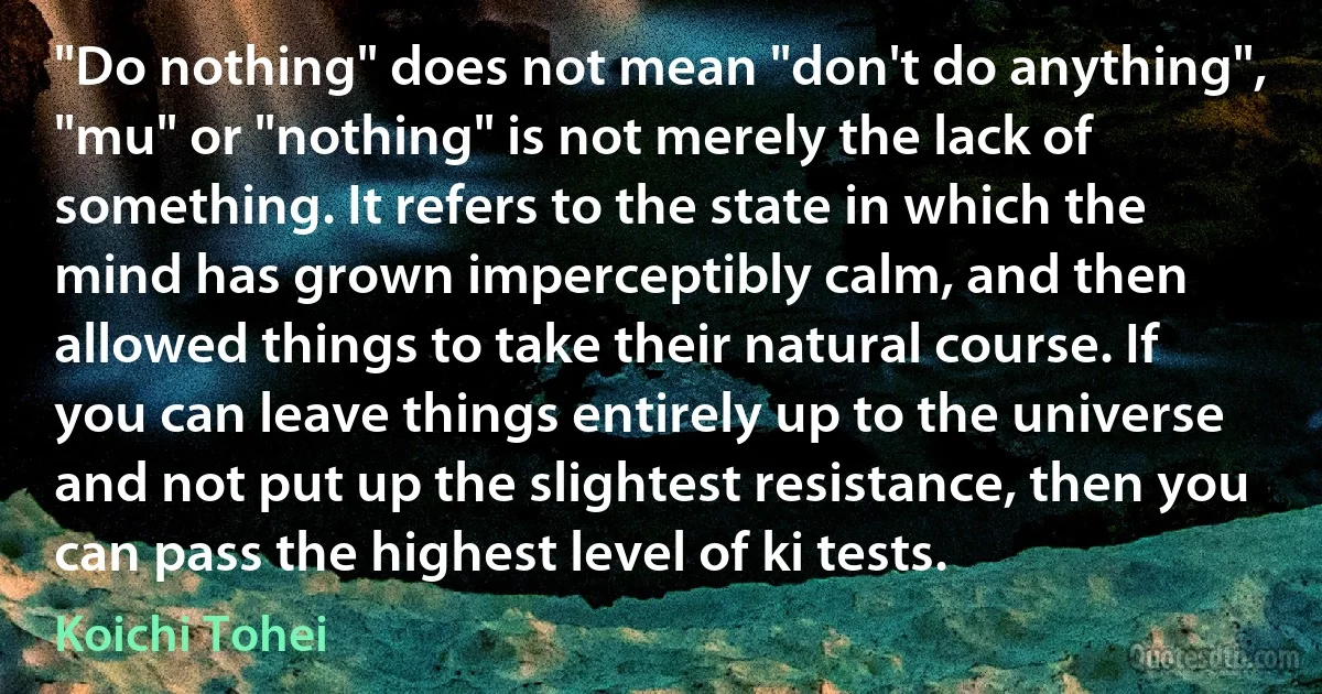 "Do nothing" does not mean "don't do anything", "mu" or "nothing" is not merely the lack of something. It refers to the state in which the mind has grown imperceptibly calm, and then allowed things to take their natural course. If you can leave things entirely up to the universe and not put up the slightest resistance, then you can pass the highest level of ki tests. (Koichi Tohei)