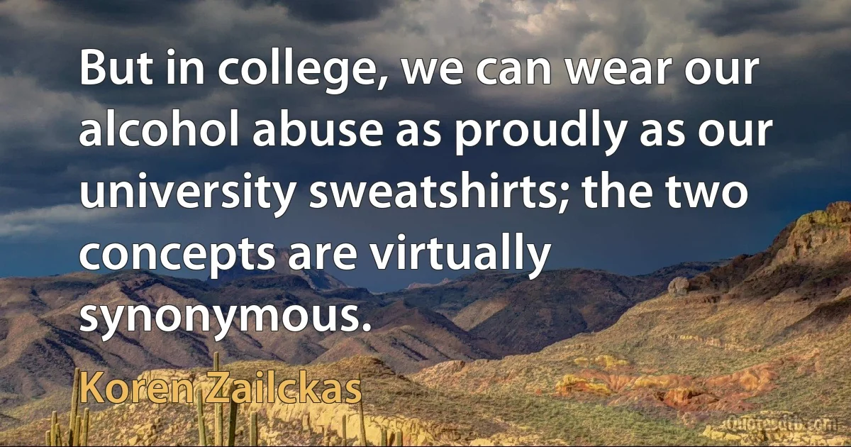 But in college, we can wear our alcohol abuse as proudly as our university sweatshirts; the two concepts are virtually synonymous. (Koren Zailckas)