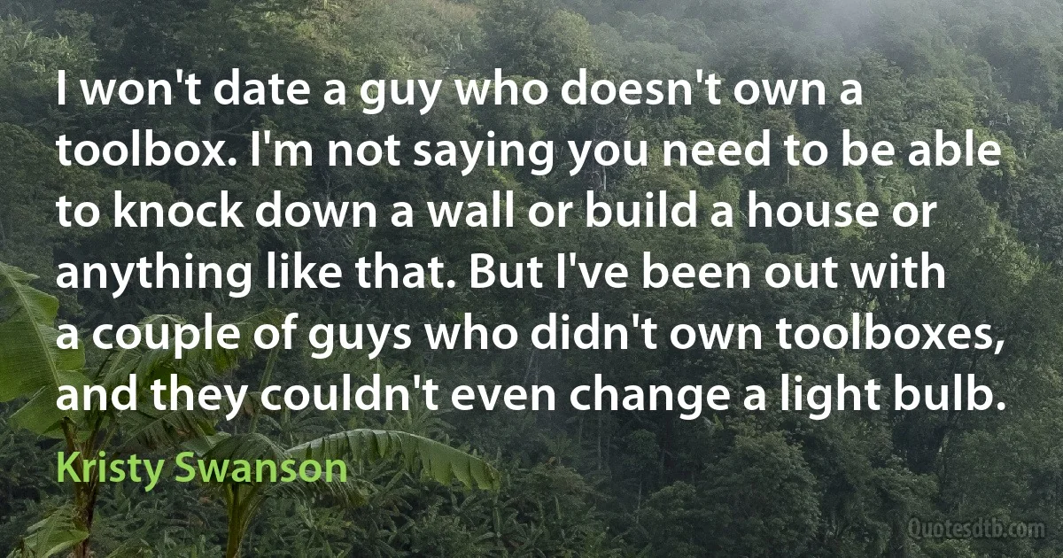 I won't date a guy who doesn't own a toolbox. I'm not saying you need to be able to knock down a wall or build a house or anything like that. But I've been out with a couple of guys who didn't own toolboxes, and they couldn't even change a light bulb. (Kristy Swanson)